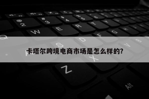 卡塔尔跨境电商市场是怎么样的？