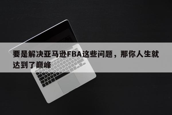 要是解决亚马逊FBA这些问题，那你人生就达到了巅峰