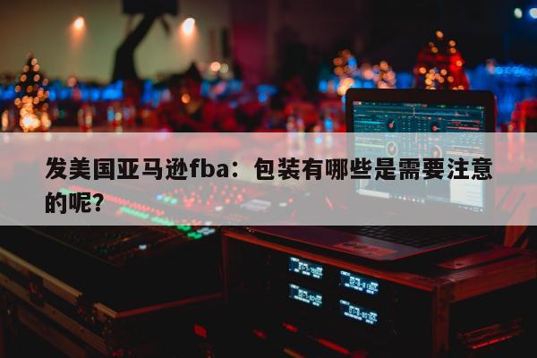 发美国亚马逊fba：包装有哪些是需要注意的呢？