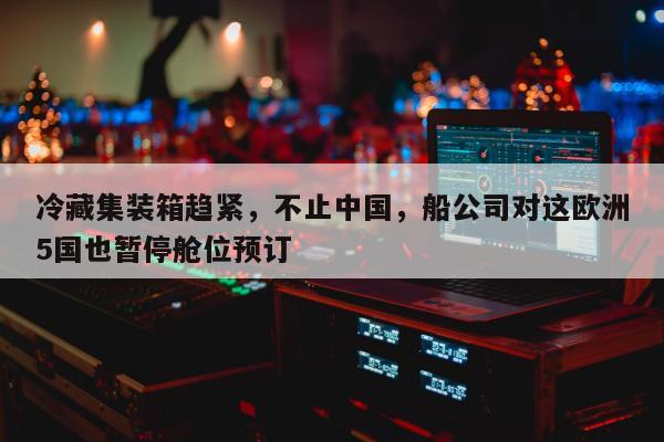 冷藏集装箱趋紧，不止中国，船公司对这欧洲5国也暂停舱位预订