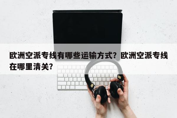 欧洲空派专线有哪些运输方式？欧洲空派专线在哪里清关？