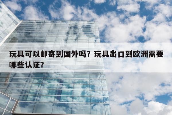 玩具可以邮寄到国外吗？玩具出口到欧洲需要哪些认证？