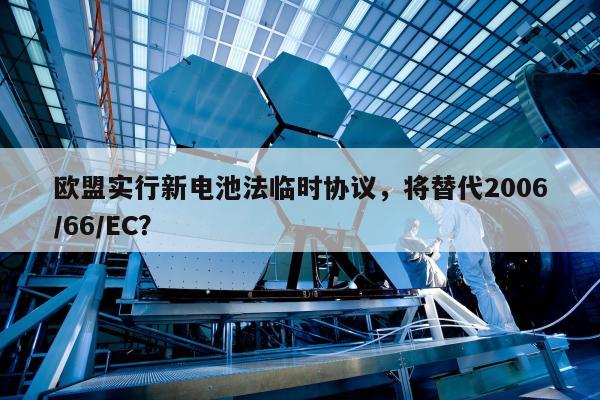 欧盟实行新电池法临时协议，将替代2006/66/EC？