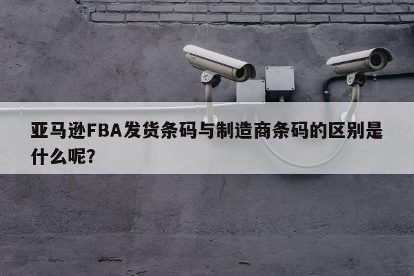 亚马逊FBA发货条码与制造商条码的区别是什么呢？