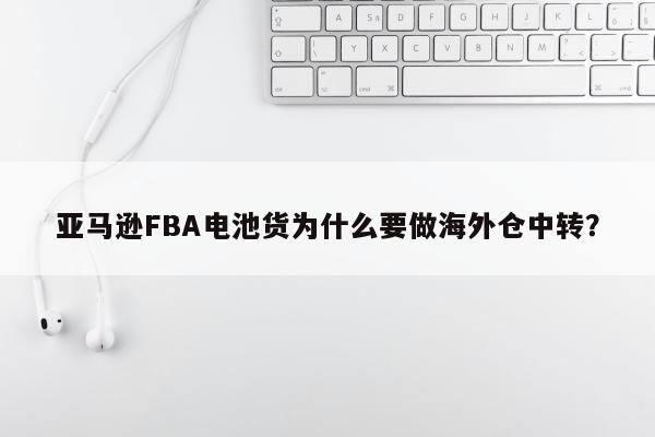 亚马逊FBA电池货为什么要做海外仓中转？