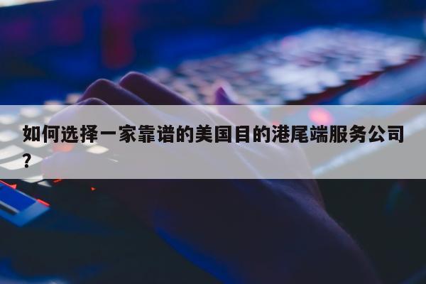 如何选择一家靠谱的美国目的港尾端服务公司？