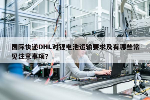 国际快递DHL对锂电池运输要求及有哪些常见注意事项？