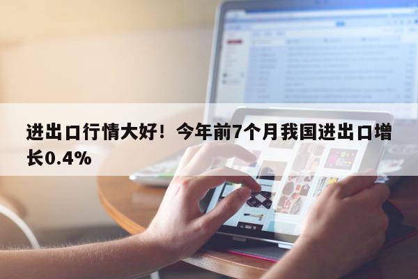 进出口行情大好！今年前7个月我国进出口增长0.4%