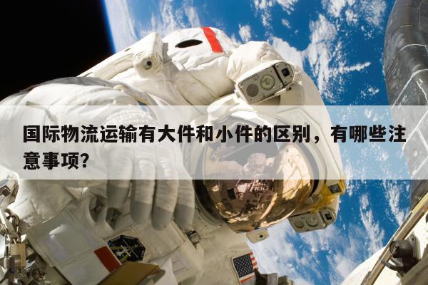 国际物流运输有大件和小件的区别，有哪些注意事项？