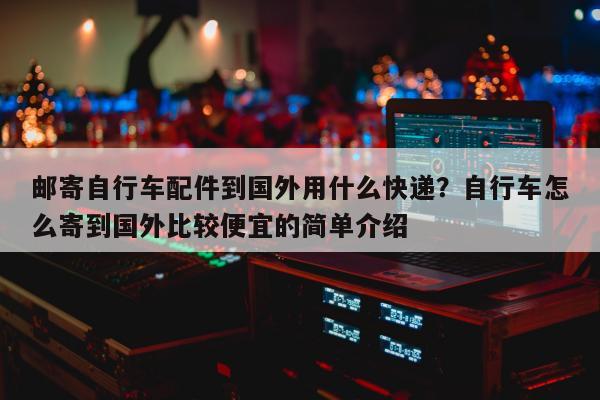 邮寄自行车配件到国外用什么快递？自行车怎么寄到国外比较便宜的简单介绍