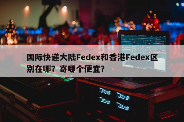 国际快递大陆Fedex和香港Fedex区别在哪？寄哪个便宜？