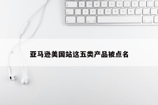 亚马逊美国站这五类产品被点名