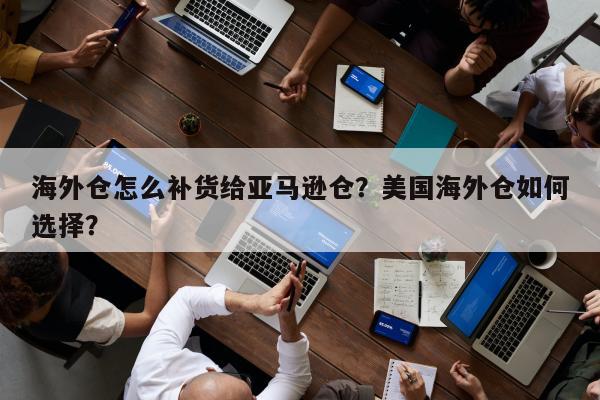 海外仓怎么补货给亚马逊仓？美国海外仓如何选择？