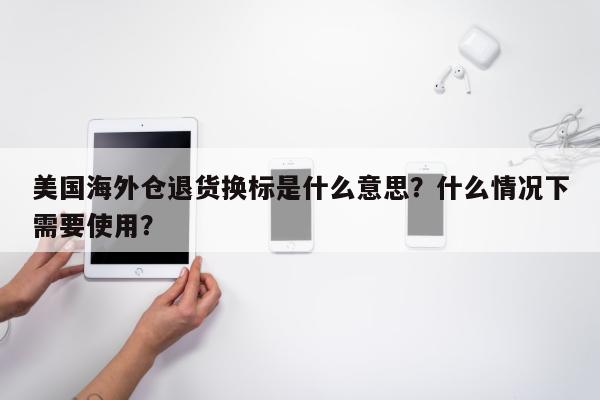 美国海外仓退货换标是什么意思？什么情况下需要使用？