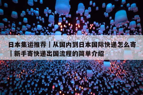 日本集运推荐｜从国内到日本国际快递怎么寄｜新手寄快递出国流程的简单介绍