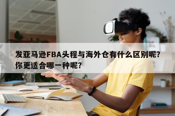 发亚马逊FBA头程与海外仓有什么区别呢？你更适合哪一种呢？