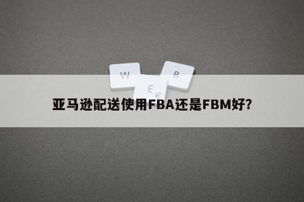 亚马逊配送使用FBA还是FBM好？