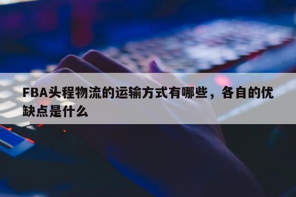 FBA头程物流的运输方式有哪些，各自的优缺点是什么