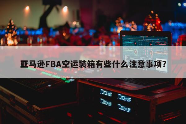 亚马逊FBA空运装箱有些什么注意事项？