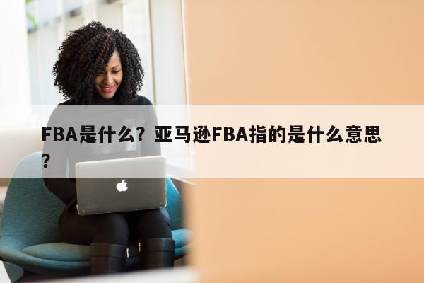 FBA是什么？亚马逊FBA指的是什么意思？