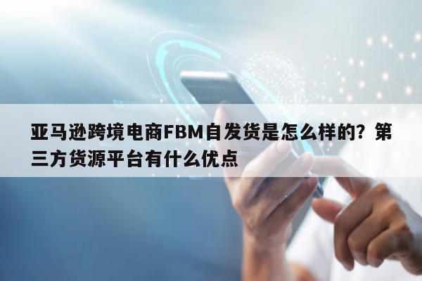 亚马逊跨境电商FBM自发货是怎么样的？第三方货源平台有什么优点