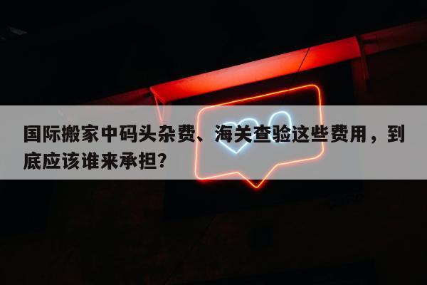 国际搬家中码头杂费、海关查验这些费用，到底应该谁来承担？