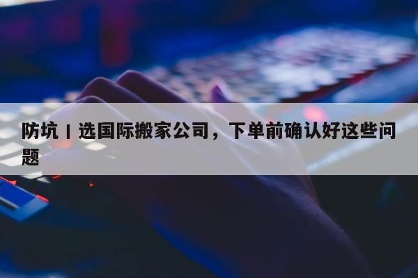 防坑丨选国际搬家公司，下单前确认好这些问题