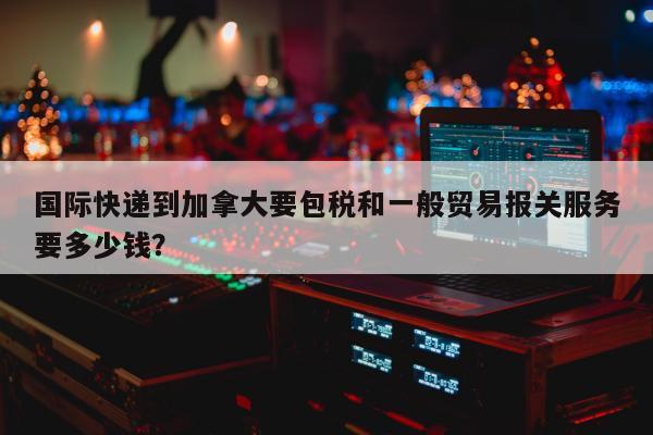 国际快递到加拿大要包税和一般贸易报关服务要多少钱？