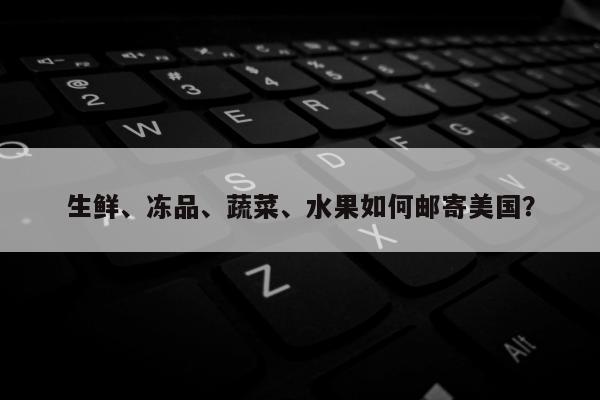 生鲜、冻品、蔬菜、水果如何邮寄美国？