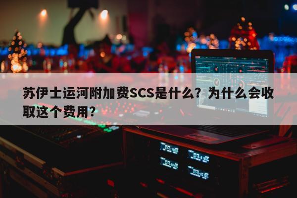 苏伊士运河附加费SCS是什么？为什么会收取这个费用？