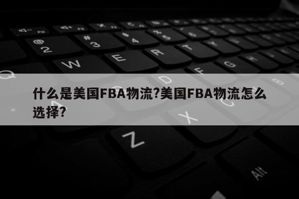 什么是美国FBA物流?美国FBA物流怎么选择?