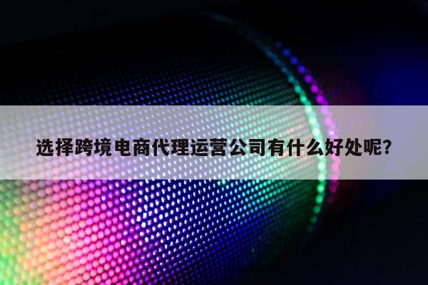 选择跨境电商代理运营公司有什么好处呢？