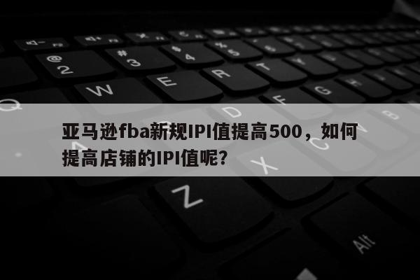 亚马逊fba新规IPI值提高500，如何提高店铺的IPI值呢？