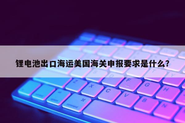 锂电池出口海运美国海关申报要求是什么？