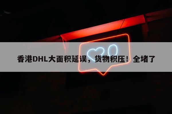 香港DHL大面积延误，货物积压！全堵了