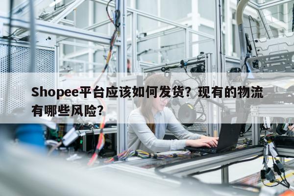 Shopee平台应该如何发货？现有的物流有哪些风险？