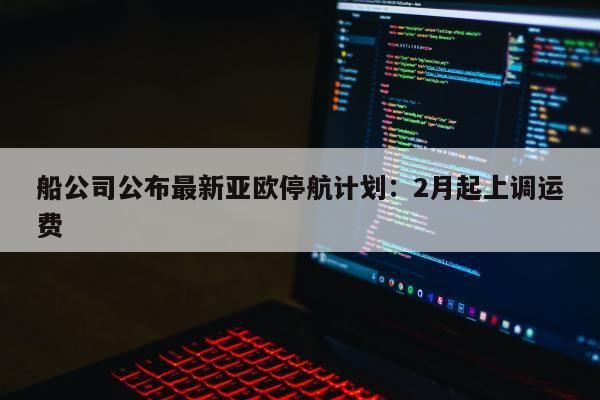 船公司公布最新亚欧停航计划：2月起上调运费