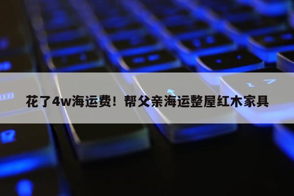 花了4w海运费！帮父亲海运整屋红木家具