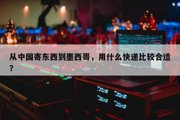 从中国寄东西到墨西哥，用什么快递比较合适？