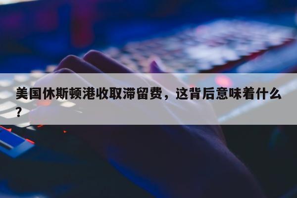 美国休斯顿港收取滞留费，这背后意味着什么？