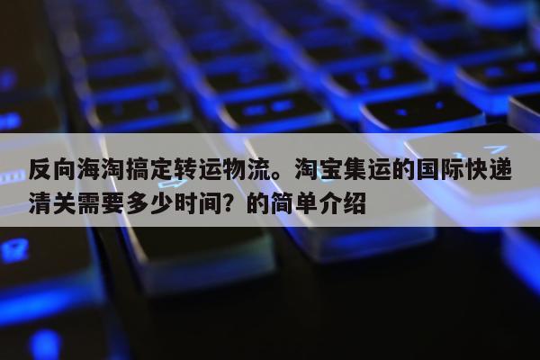 反向海淘搞定转运物流。淘宝集运的国际快递清关需要多少时间？的简单介绍