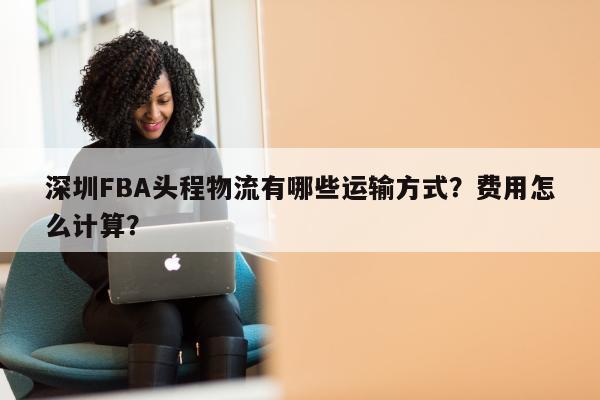 深圳FBA头程物流有哪些运输方式？费用怎么计算？