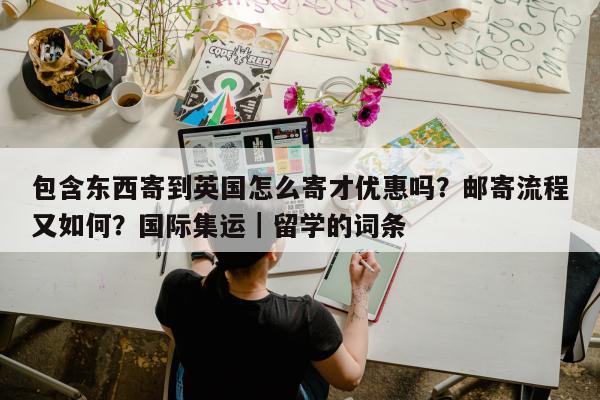 包含东西寄到英国怎么寄才优惠吗？邮寄流程又如何？国际集运｜留学的词条