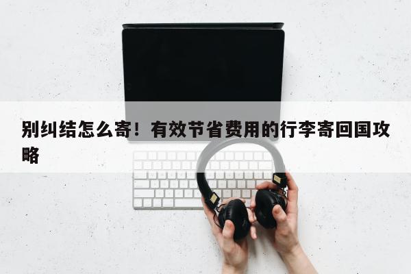 别纠结怎么寄！有效节省费用的行李寄回国攻略