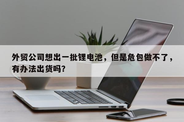 外贸公司想出一批锂电池，但是危包做不了，有办法出货吗？