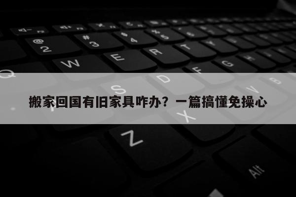 搬家回国有旧家具咋办？一篇搞懂免操心