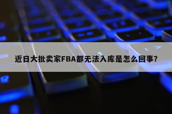 近日大批卖家FBA都无法入库是怎么回事？