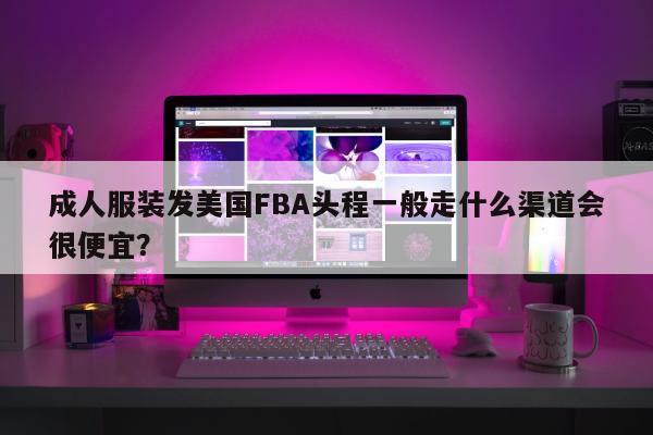 成人服装发美国FBA头程一般走什么渠道会很便宜？