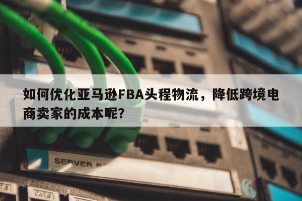 如何优化亚马逊FBA头程物流，降低跨境电商卖家的成本呢？