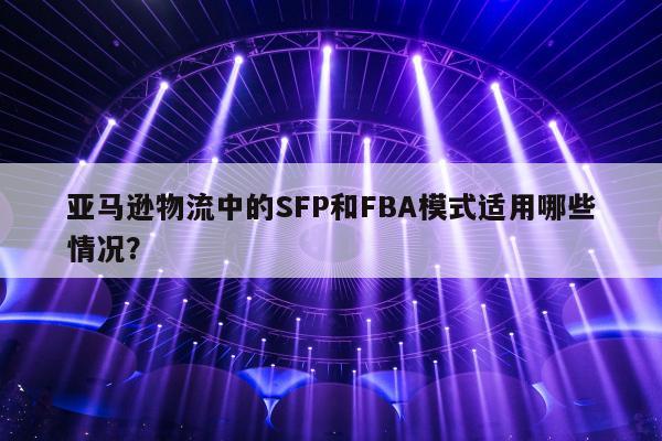 亚马逊物流中的SFP和FBA模式适用哪些情况？